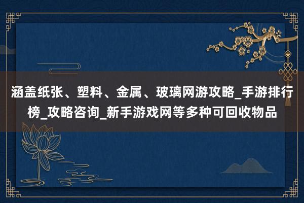 涵盖纸张、塑料、金属、玻璃网游攻略_手游排行榜_攻略咨询_新手游戏网等多种可回收物品